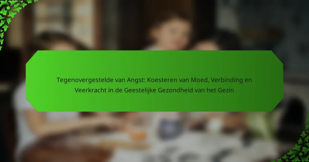 Tegenovergestelde van Angst: Koesteren van Moed, Verbinding en Veerkracht in de Geestelijke Gezondheid van het Gezin