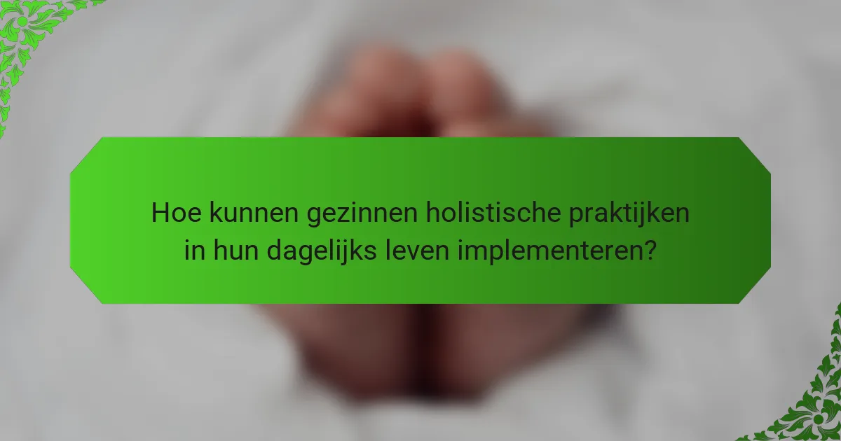 Hoe kunnen gezinnen holistische praktijken in hun dagelijks leven implementeren?