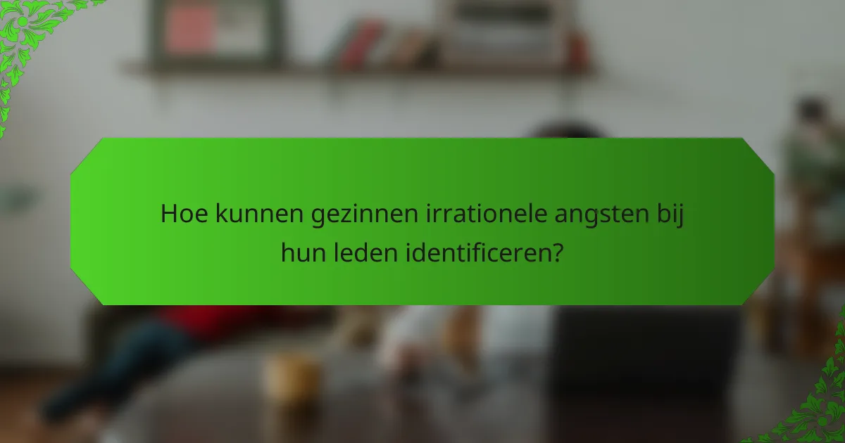 Hoe kunnen gezinnen irrationele angsten bij hun leden identificeren?