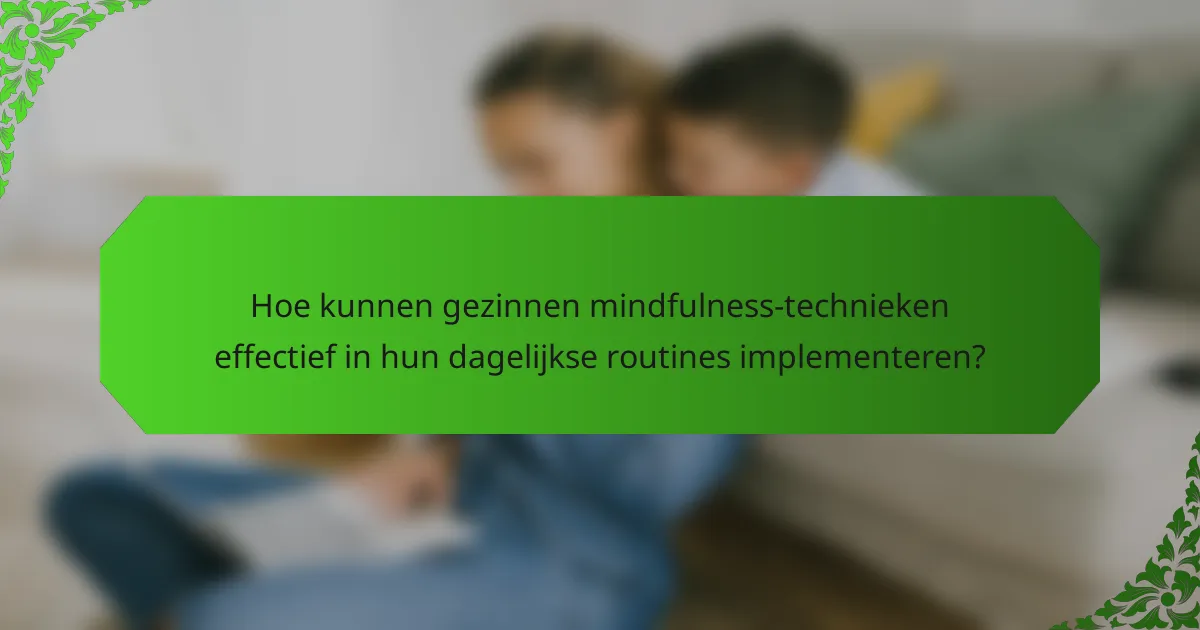 Hoe kunnen gezinnen mindfulness-technieken effectief in hun dagelijkse routines implementeren?
