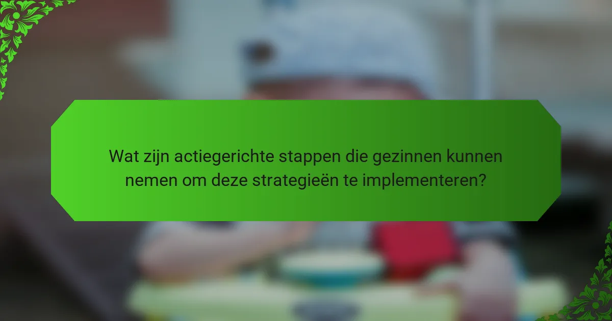Wat zijn actiegerichte stappen die gezinnen kunnen nemen om deze strategieën te implementeren?