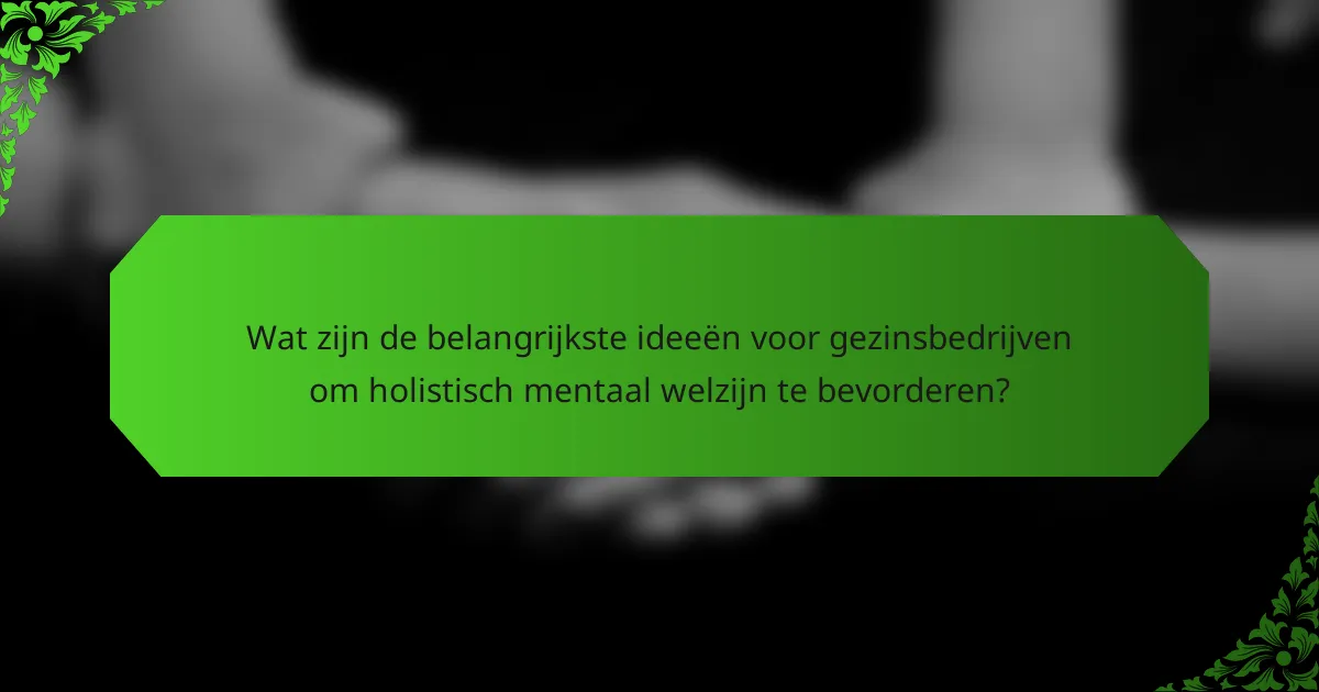 Wat zijn de belangrijkste ideeën voor gezinsbedrijven om holistisch mentaal welzijn te bevorderen?