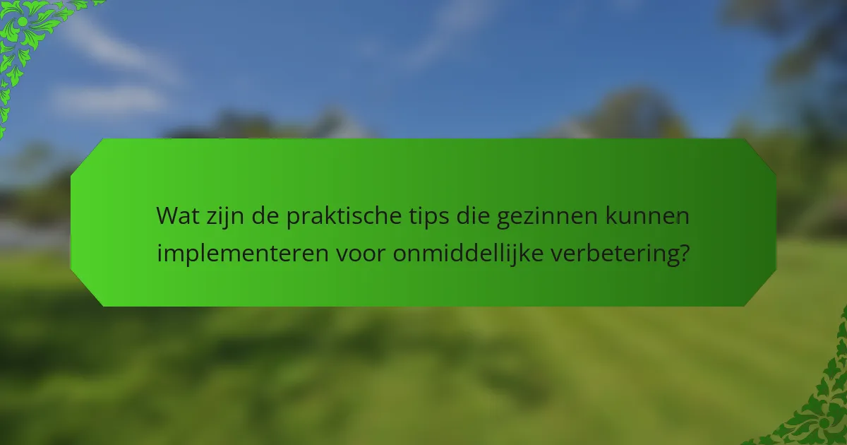 Wat zijn de praktische tips die gezinnen kunnen implementeren voor onmiddellijke verbetering?