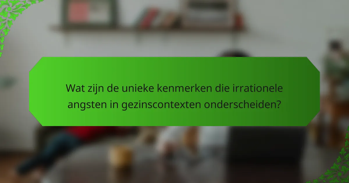 Wat zijn de unieke kenmerken die irrationele angsten in gezinscontexten onderscheiden?