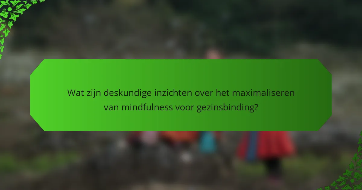 Wat zijn deskundige inzichten over het maximaliseren van mindfulness voor gezinsbinding?
