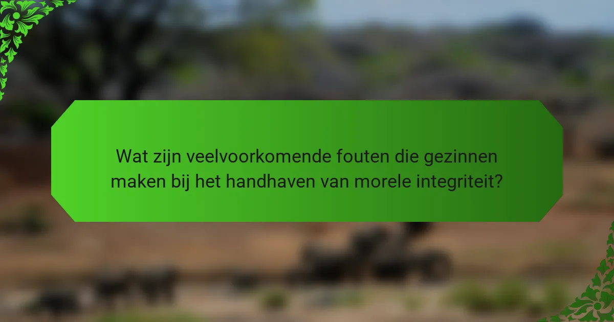 Wat zijn veelvoorkomende fouten die gezinnen maken bij het handhaven van morele integriteit?