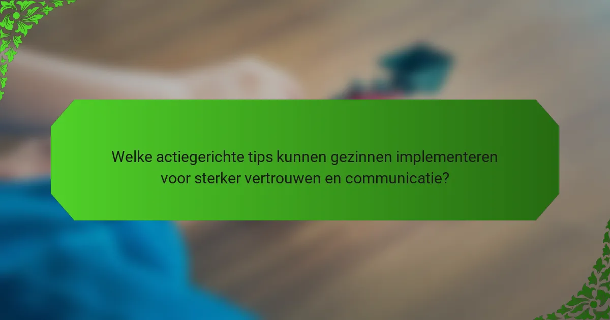 Welke actiegerichte tips kunnen gezinnen implementeren voor sterker vertrouwen en communicatie?