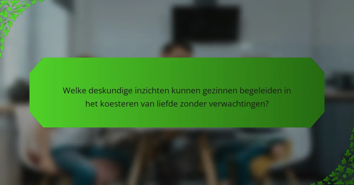 Welke deskundige inzichten kunnen gezinnen begeleiden in het koesteren van liefde zonder verwachtingen?