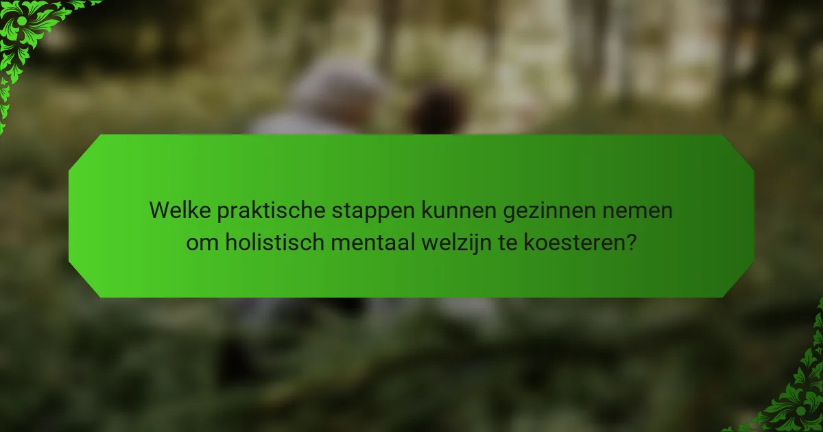 Welke praktische stappen kunnen gezinnen nemen om holistisch mentaal welzijn te koesteren?