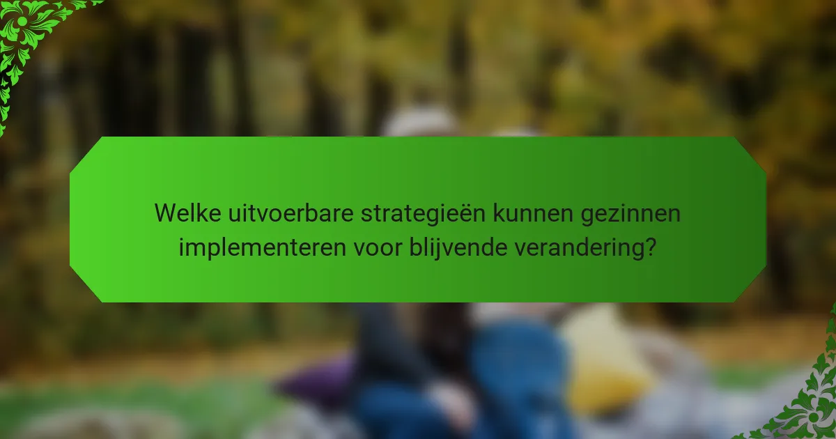 Welke uitvoerbare strategieën kunnen gezinnen implementeren voor blijvende verandering?