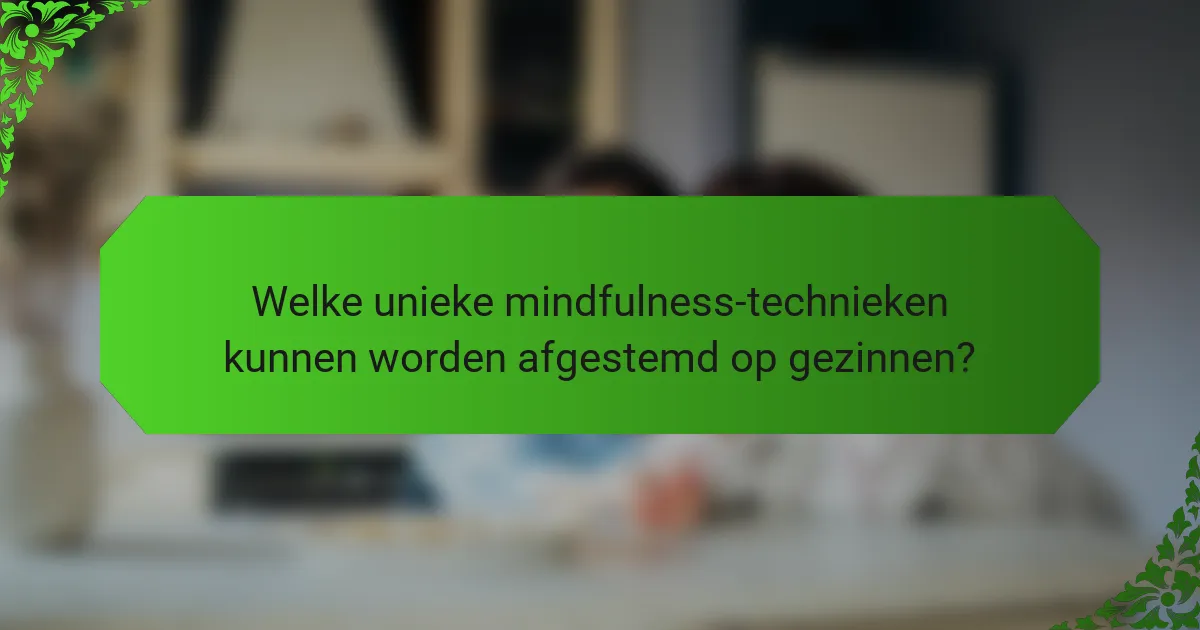 Welke unieke mindfulness-technieken kunnen worden afgestemd op gezinnen?