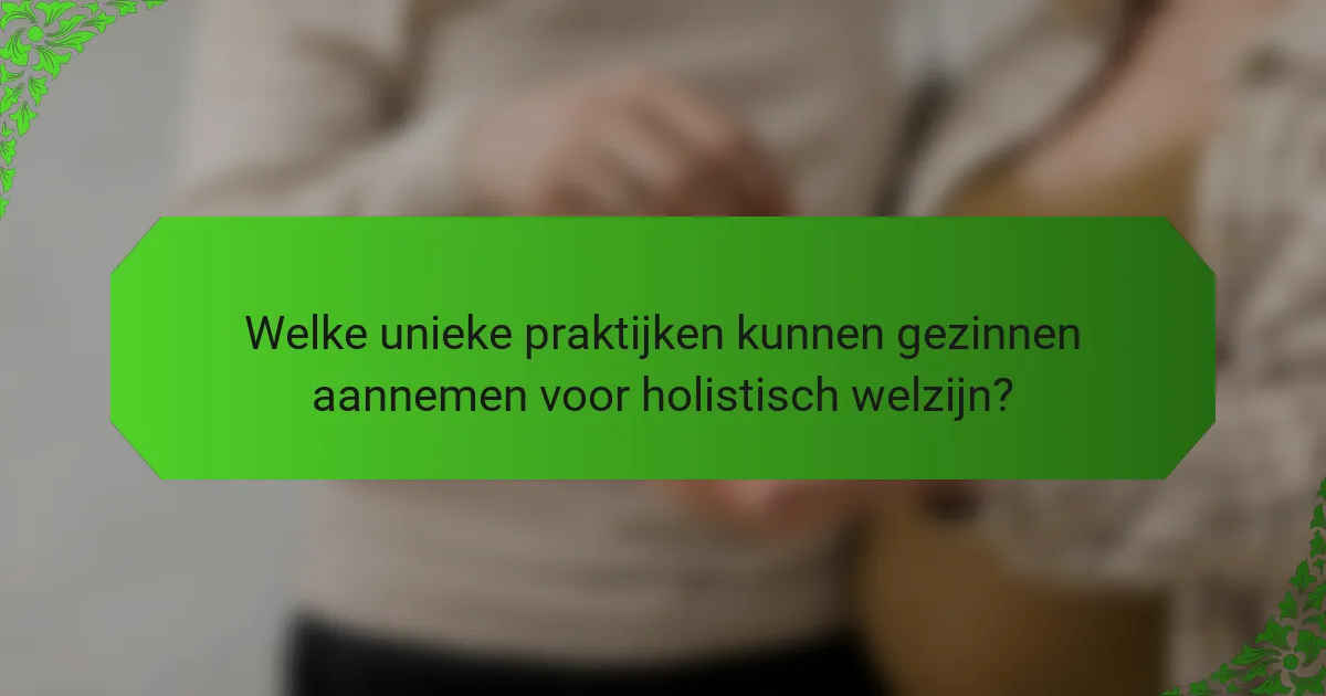Welke unieke praktijken kunnen gezinnen aannemen voor holistisch welzijn?