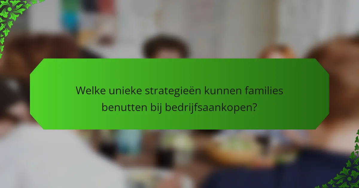 Welke unieke strategieën kunnen families benutten bij bedrijfsaankopen?