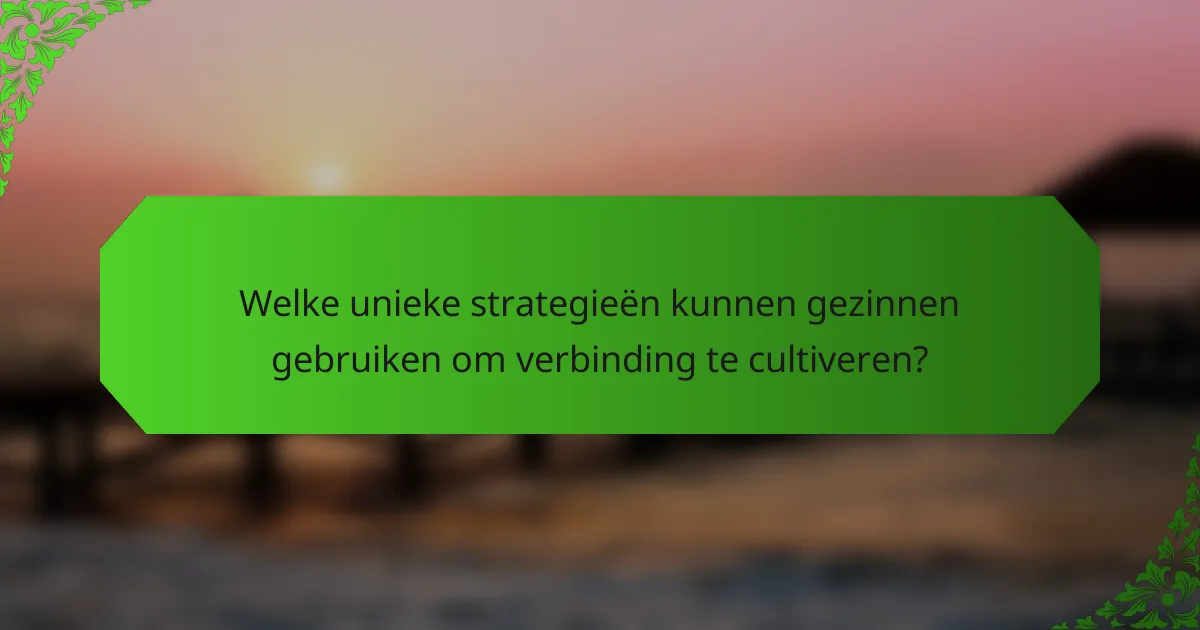 Welke unieke strategieën kunnen gezinnen gebruiken om verbinding te cultiveren?