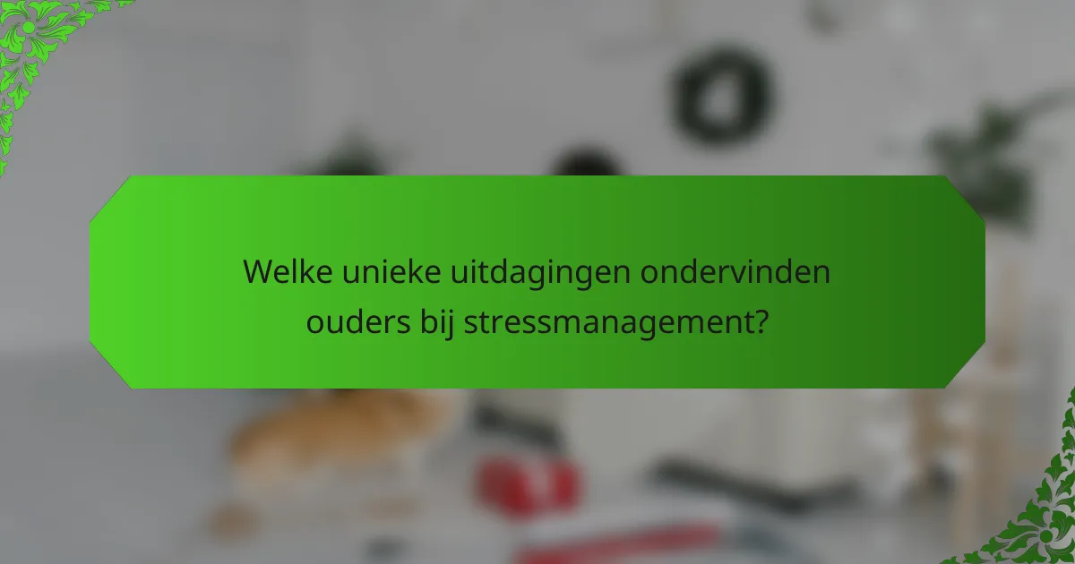 Welke unieke uitdagingen ondervinden ouders bij stressmanagement?
