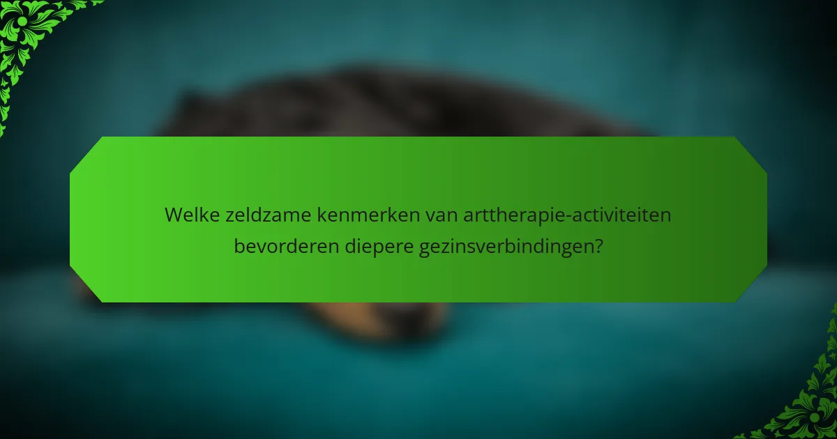 Welke zeldzame kenmerken van arttherapie-activiteiten bevorderen diepere gezinsverbindingen?